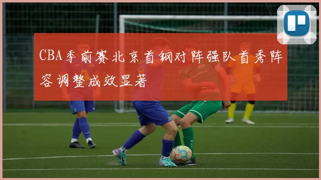 CBA季前赛北京首钢对阵强队首秀阵容调整成效显著