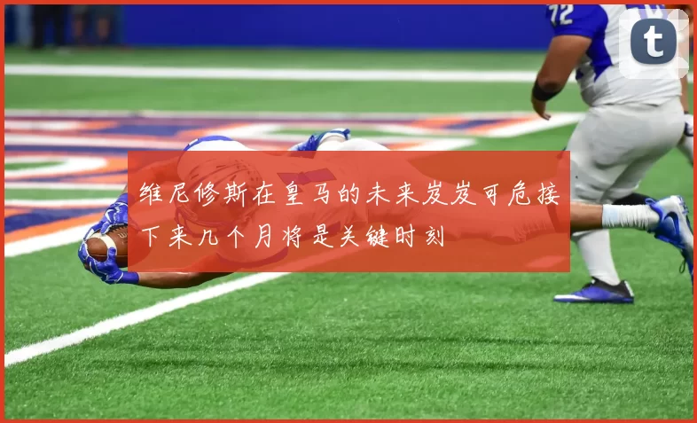 维尼修斯在皇马的未来岌岌可危接下来几个月将是关键时刻