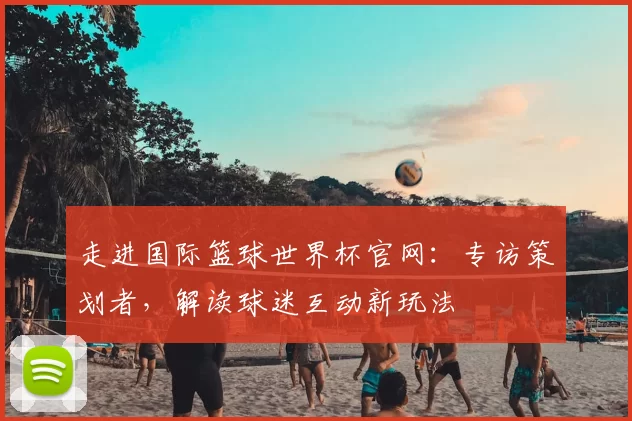 走进国际篮球世界杯官网:专访策划者,解读球迷互动新玩法